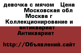 девочка с мячом › Цена ­ 5 000 - Московская обл., Москва г. Коллекционирование и антиквариат » Антиквариат   